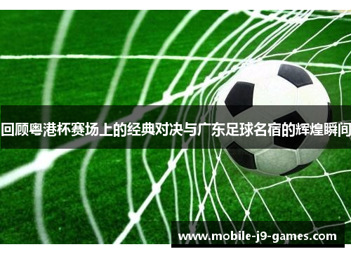 回顾粤港杯赛场上的经典对决与广东足球名宿的辉煌瞬间